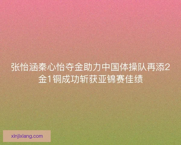 张怡涵秦心怡夺金助力中国体操队再添2金1铜成功斩获亚锦赛佳绩