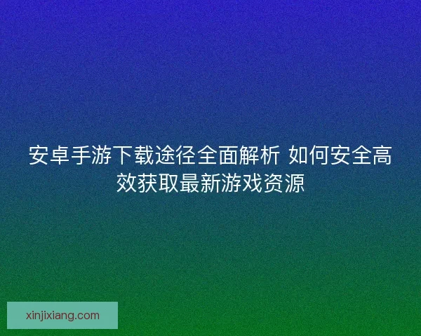 安卓手游下载途径全面解析 如何安全高效获取最新游戏资源
