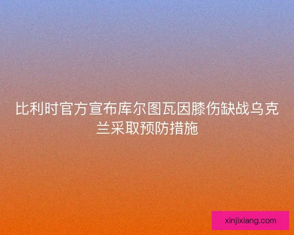 比利时官方宣布库尔图瓦因膝伤缺战乌克兰采取预防措施
