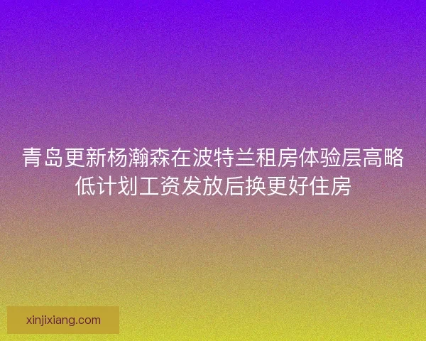 青岛更新杨瀚森在波特兰租房体验层高略低计划工资发放后换更好住房