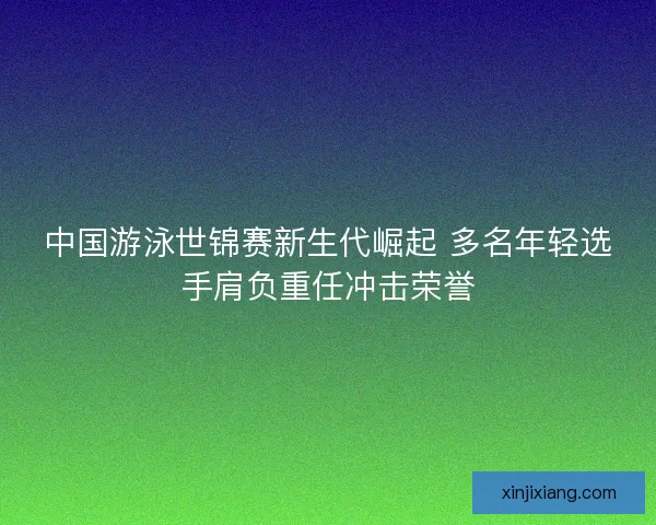 中国游泳世锦赛新生代崛起 多名年轻选手肩负重任冲击荣誉