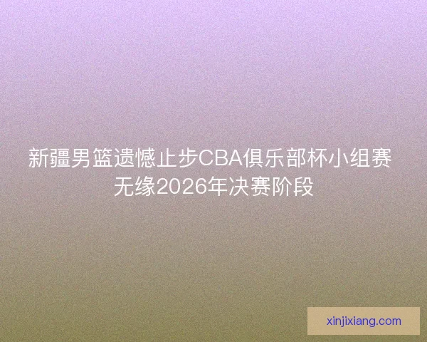 新疆男篮遗憾止步CBA俱乐部杯小组赛 无缘2026年决赛阶段