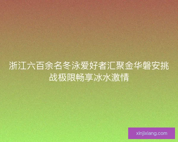 浙江六百余名冬泳爱好者汇聚金华磐安挑战极限畅享冰水激情