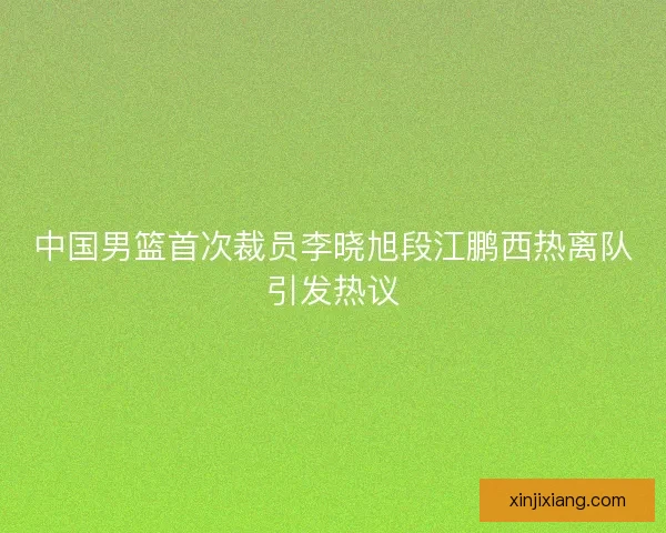 中国男篮首次裁员李晓旭段江鹏西热离队引发热议
