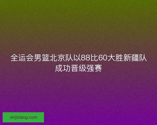 全运会男篮北京队以88比60大胜新疆队成功晋级强赛