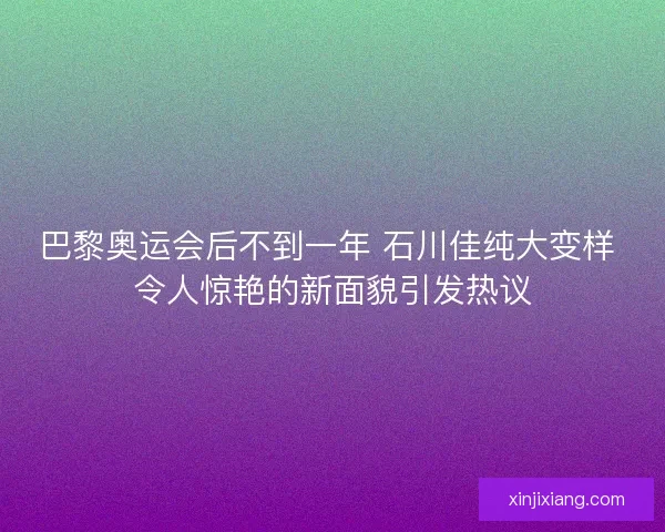 巴黎奥运会后不到一年 石川佳纯大变样 令人惊艳的新面貌引发热议