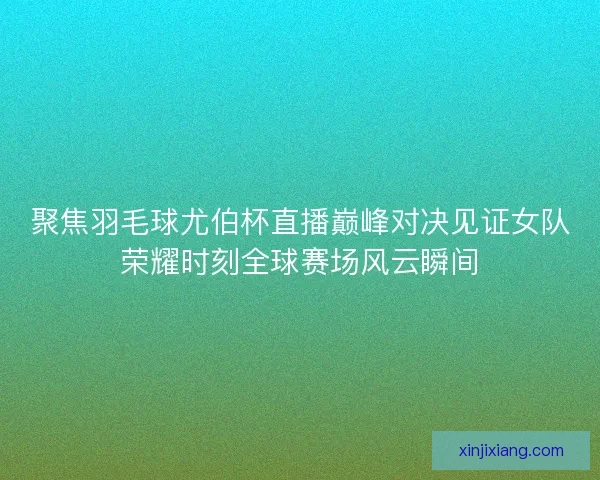 聚焦羽毛球尤伯杯直播巅峰对决见证女队荣耀时刻全球赛场风云瞬间