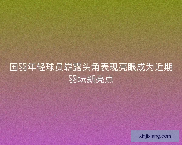 国羽年轻球员崭露头角表现亮眼成为近期羽坛新亮点