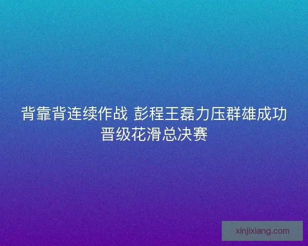 背靠背连续作战 彭程王磊力压群雄成功晋级花滑总决赛